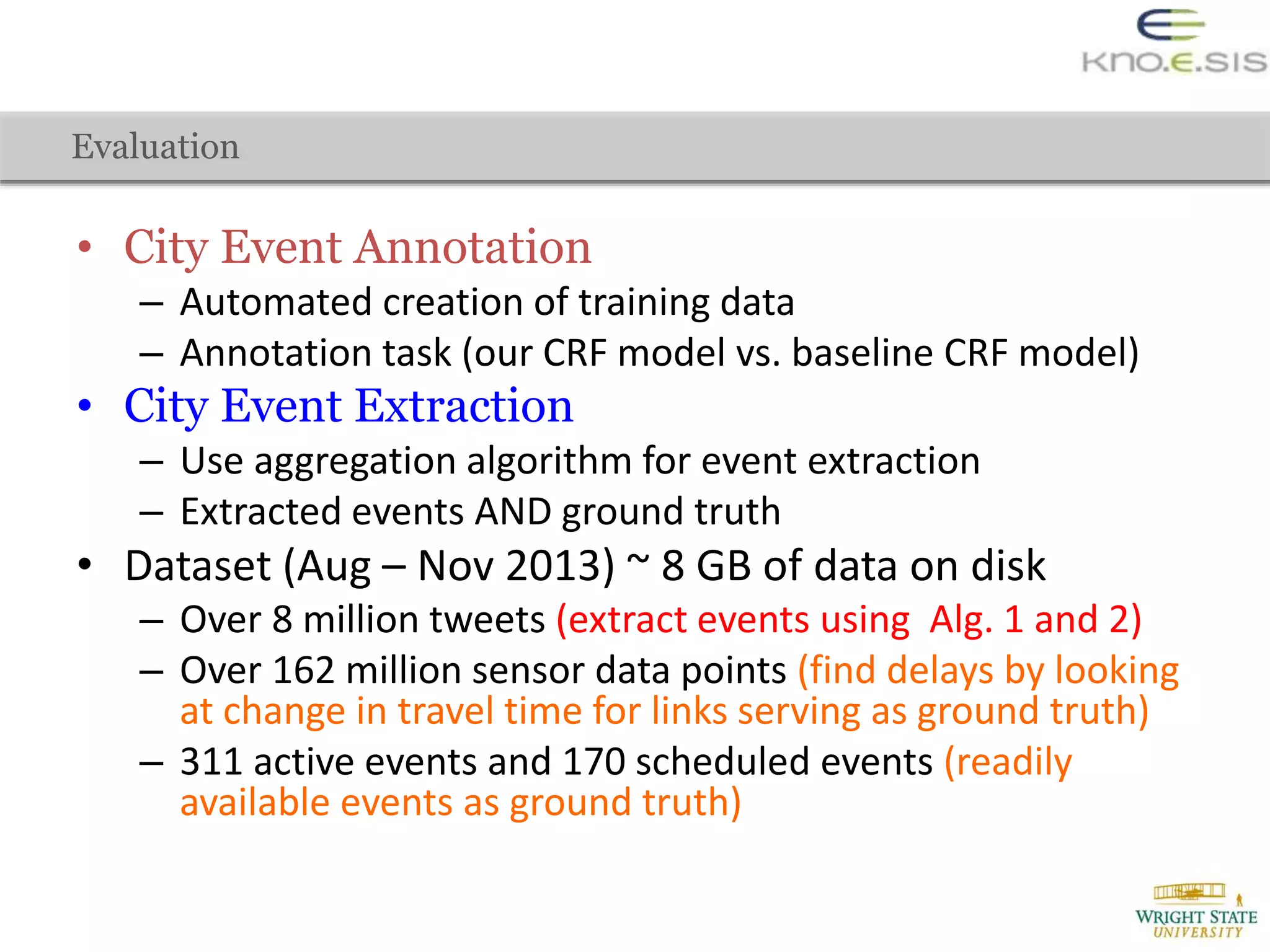 • City Event Annotation
– Automated creation of training data
– Annotation task (our CRF model vs. baseline CRF model)
• City Event Extraction
– Use aggregation algorithm for event extraction
– Extracted events AND ground truth
• Dataset (Aug – Nov 2013) ~ 8 GB of data on disk
– Over 8 million tweets (extract events using Alg. 1 and 2)
– Over 162 million sensor data points (find delays by looking
at change in travel time for links serving as ground truth)
– 311 active events and 170 scheduled events (readily
available events as ground truth)
Evaluation
 