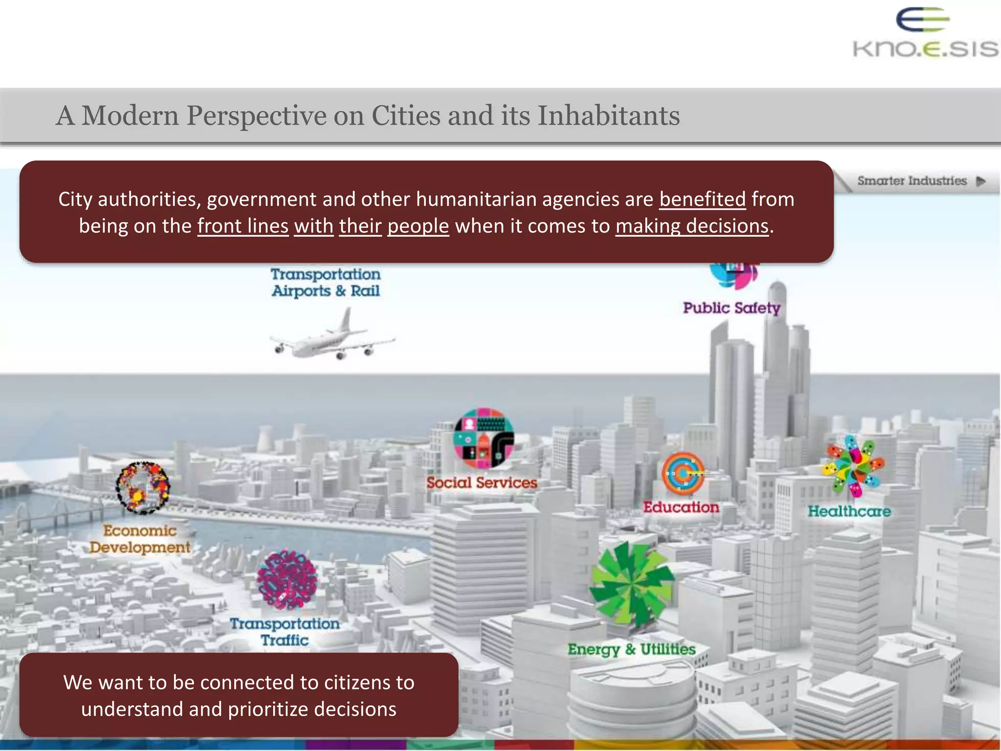 A Modern Perspective on Cities and its Inhabitants
City authorities, government and other humanitarian agencies are benefited from
being on the front lines with their people when it comes to making decisions.
We want to be connected to citizens to
understand and prioritize decisions
 