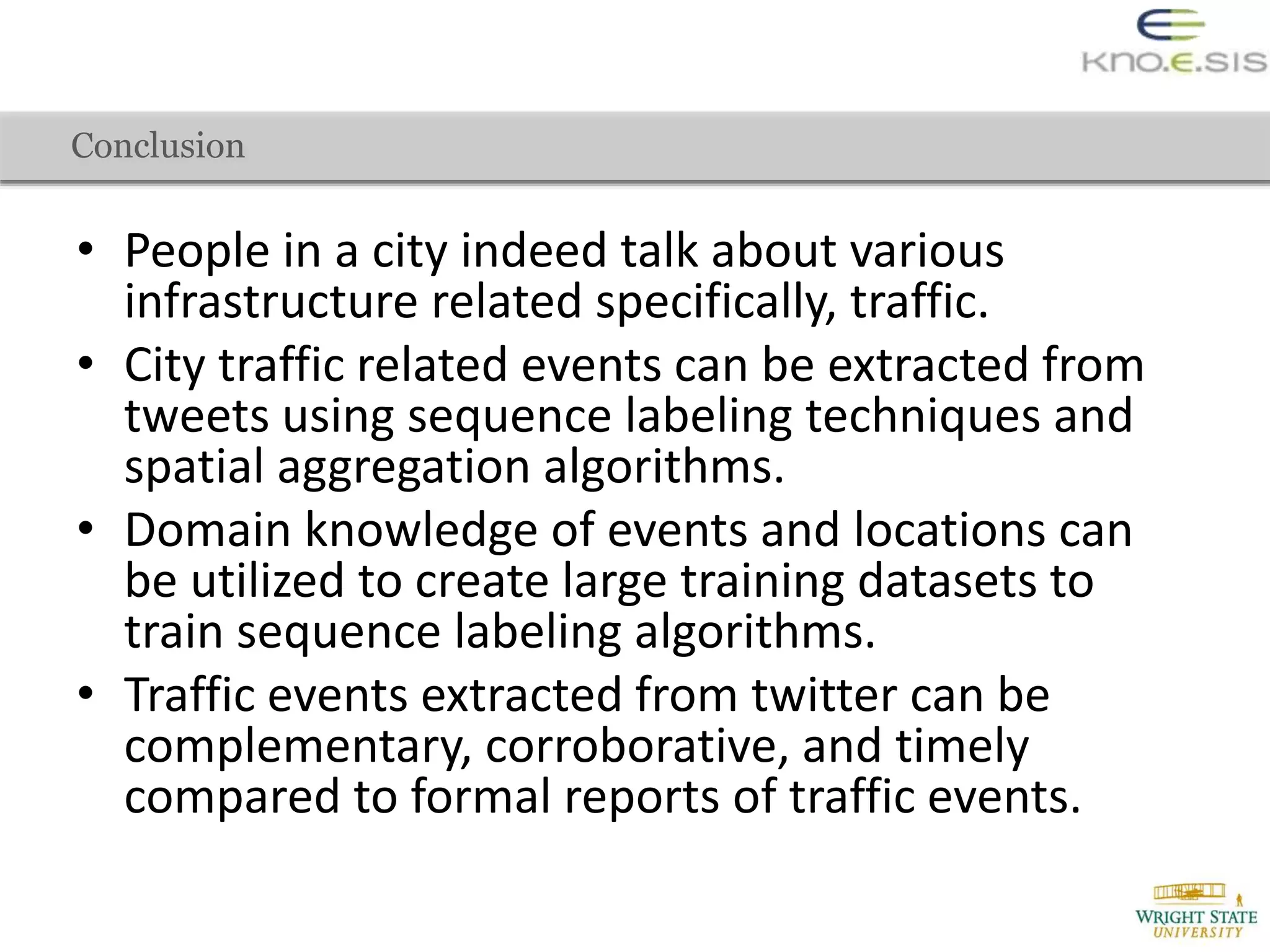 • People in a city indeed talk about various
infrastructure related specifically, traffic.
• City traffic related events can be extracted from
tweets using sequence labeling techniques and
spatial aggregation algorithms.
• Domain knowledge of events and locations can
be utilized to create large training datasets to
train sequence labeling algorithms.
• Traffic events extracted from twitter can be
complementary, corroborative, and timely
compared to formal reports of traffic events.
Conclusion
 