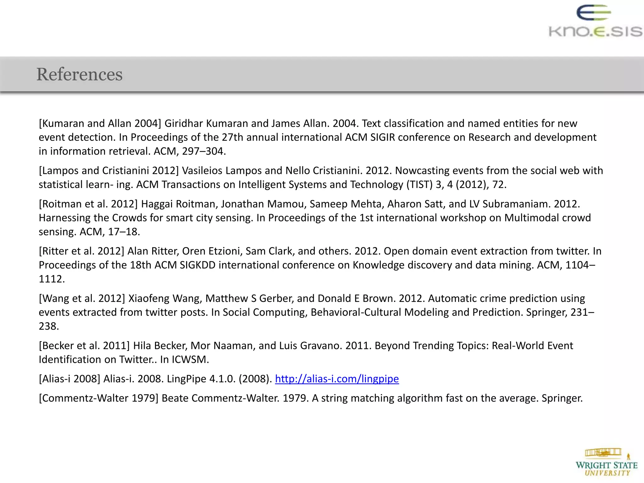 [Kumaran and Allan 2004] Giridhar Kumaran and James Allan. 2004. Text classification and named entities for new
event detection. In Proceedings of the 27th annual international ACM SIGIR conference on Research and development
in information retrieval. ACM, 297–304.
[Lampos and Cristianini 2012] Vasileios Lampos and Nello Cristianini. 2012. Nowcasting events from the social web with
statistical learn- ing. ACM Transactions on Intelligent Systems and Technology (TIST) 3, 4 (2012), 72.
[Roitman et al. 2012] Haggai Roitman, Jonathan Mamou, Sameep Mehta, Aharon Satt, and LV Subramaniam. 2012.
Harnessing the Crowds for smart city sensing. In Proceedings of the 1st international workshop on Multimodal crowd
sensing. ACM, 17–18.
[Ritter et al. 2012] Alan Ritter, Oren Etzioni, Sam Clark, and others. 2012. Open domain event extraction from twitter. In
Proceedings of the 18th ACM SIGKDD international conference on Knowledge discovery and data mining. ACM, 1104–
1112.
[Wang et al. 2012] Xiaofeng Wang, Matthew S Gerber, and Donald E Brown. 2012. Automatic crime prediction using
events extracted from twitter posts. In Social Computing, Behavioral-Cultural Modeling and Prediction. Springer, 231–
238.
[Becker et al. 2011] Hila Becker, Mor Naaman, and Luis Gravano. 2011. Beyond Trending Topics: Real-World Event
Identification on Twitter.. In ICWSM.
[Alias-i 2008] Alias-i. 2008. LingPipe 4.1.0. (2008). http://alias-i.com/lingpipe
[Commentz-Walter 1979] Beate Commentz-Walter. 1979. A string matching algorithm fast on the average. Springer.
References
 