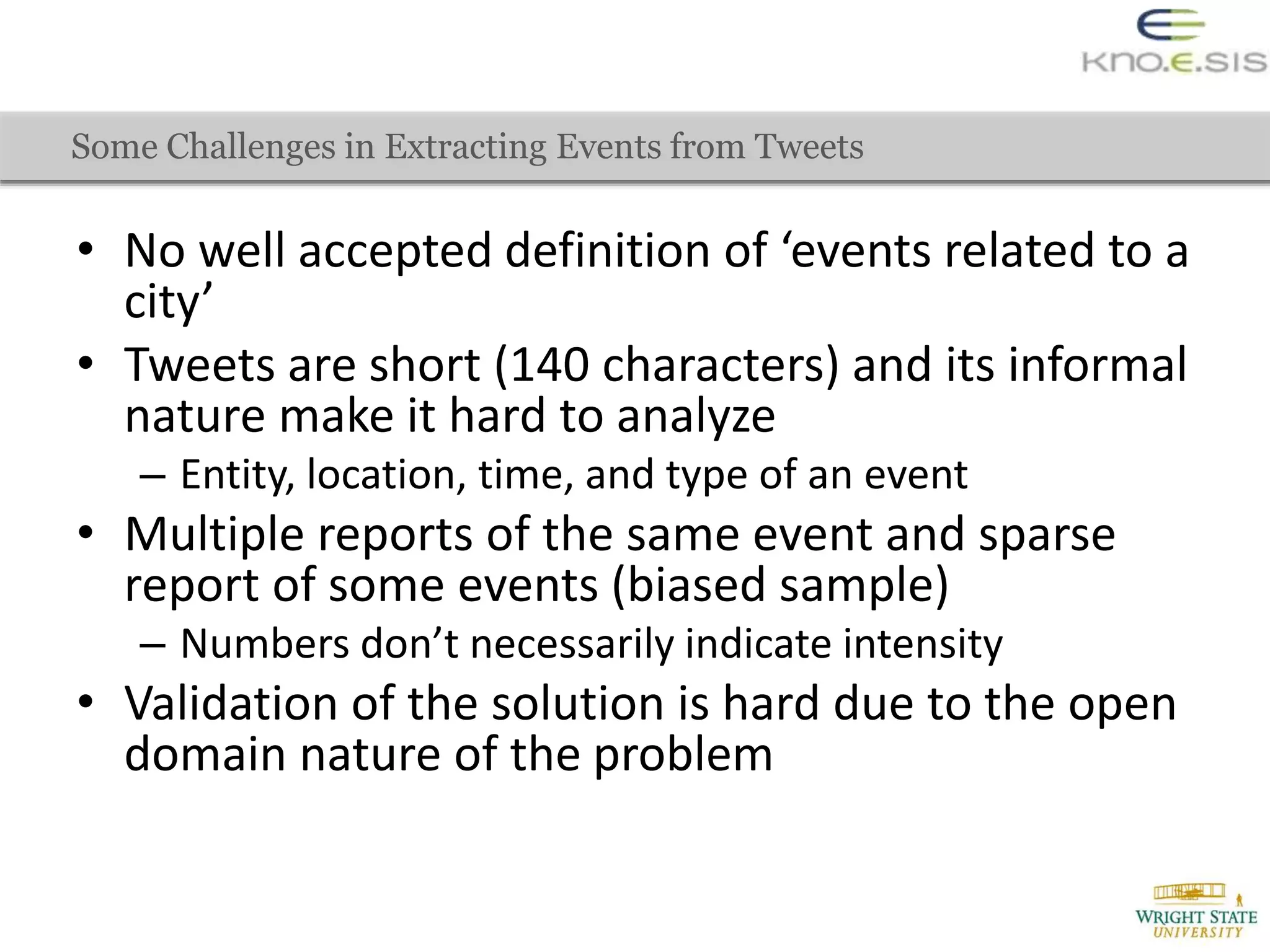 Some Challenges in Extracting Events from Tweets
• No well accepted definition of ‘events related to a
city’
• Tweets are short (140 characters) and its informal
nature make it hard to analyze
– Entity, location, time, and type of an event
• Multiple reports of the same event and sparse
report of some events (biased sample)
– Numbers don’t necessarily indicate intensity
• Validation of the solution is hard due to the open
domain nature of the problem
 