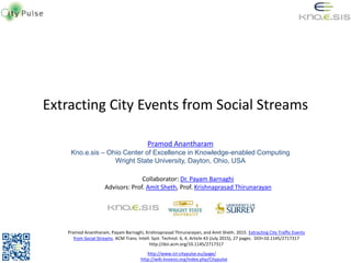 Extracting City Events from Social Streams
Pramod Anantharam
Kno.e.sis – Ohio Center of Excellence in Knowledge-enabled Computing
Wright State University, Dayton, Ohio, USA
http://www.ict-citypulse.eu/page/
Collaborator: Dr. Payam Barnaghi
Advisors: Prof. Amit Sheth, Prof. Krishnaprasad Thirunarayan
Pramod Anantharam, Payam Barnaghi, Krishnaprasad Thirunarayan, and Amit Sheth. 2015. Extracting City Traffic Events
from Social Streams. ACM Trans. Intell. Syst. Technol. 6, 4, Article 43 (July 2015), 27 pages. DOI=10.1145/2717317
http://doi.acm.org/10.1145/2717317
http://wiki.knoesis.org/index.php/Citypulse
 