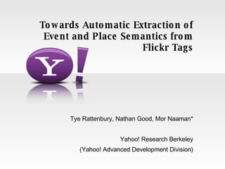 Tye Rattenbury, Nathan Good, Mor Naaman* Yahoo! Research Berkeley (Yahoo! Advanced Development Division) Towards Automatic Extraction of Event and Place Semantics from Flickr Tags 