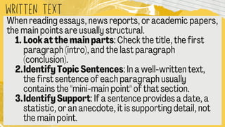 written text
When reading essays, news reports, or academic paper
the main points are usually structural.
1.Look at the main parts: Check the title, the first
paragraph (intro), and the last paragraph
(conclusion).
2.Identify Topic Sentences: In a well
-written text,
the first sentence of each paragraph usually
contains the "mini
-main point" of that section.
3.Identify Support: If a sentence provides a date, a
statistic, or an anecdote, it is supporting detail, not
the main point.
 