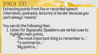 SPOKEN text
Extracting points from live or recorded speech
(interviews, podcasts, lectures) is harder because you
can't always "rewind."
You can do the following then:
1.Listen for Signposts: Speakers use verbal cues to
highlight main points.
"The most important thing to remember is..."
"To summarize..."
"My point is..."
 