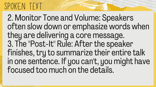 SPOKEN text
2. Monitor Tone and Volume: Speakers
often slow down or emphasize words whe
they are delivering a core message.
3. The "Post
-It" Rule: After the speaker
finishes, try to summarize their entire talk
in one sentence. If you can't, you might ha
focused too much on the details.
 