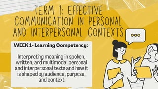 TERM 1: Effective
Communication in Personal
and Interpersonal Contexts
WEEK 1- Learning Competency:
Interpreting meaning in spoken,
written, and multimodal personal
and interpersonal texts and how it
is shaped by audience, purpose,
and context
 