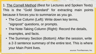source: Frontlearners, Inc.
1. The Cornell Method (Best for Lectures and Spoken Texts)
This is the "Gold Standard" for extracting main points
because it forces you to summarize as you go.
• The Cue Column (Left): Write down key terms,
"signpost" questions, or prompts.
• The Note-Taking Column (Right): Record the details,
examples, and facts.
• The Summary Section (Bottom): After the session, write
a 2-3 sentence summary of the entire text. This is where
your Main Point lives.
 