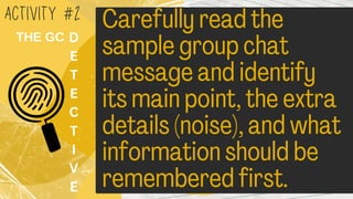 Carefully read the
sample group chat
message and identify
its main point, the extra
details (noise), and wha
information should be
remembered first.
ACTIVITY #2
D
E
T
E
C
T
I
V
E
THE GC
 