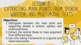 lESSON 2:
Extracting Main Points from Spoken
Written, and Multimodal Texts
Objectives :
1.Distinguish between the main point and
supporting details in written, spoken, and
multimodal
texts.
2.Extract the central thesis or mainargument
fromdifferenttexts.
3.Use note-takingframeworksto organizeand
retainmainpoints.
 