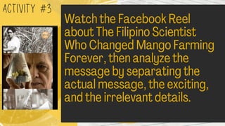 Watch the Facebook Reel
about The Filipino Scientist
Who Changed Mango Farming
Forever, then analyze the
message by separating the
actual message, the exciting,
and the irrelevant details.
ACTIVITY #3
 