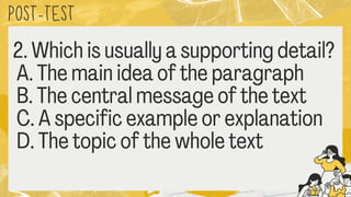 POST
-TEST
2. Which is usually a supporting detai
A. The main idea of the paragraph
B. The central message of the text
C. A specific example or explanation
D. The topic of the whole text
 