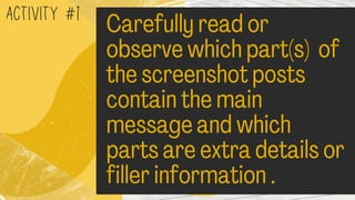 ACTIVITY #1
Carefully read or
observe which part(s) of
the screenshot posts
contain the main
message and which
parts are extra details or
filler information .
 