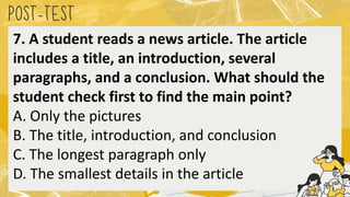 POST
-TEST
7. A student reads a news article. The article
includes a title, an introduction, several
paragraphs, and a conclusion. What should the
student check first to find the main point?
A. Only the pictures
B. The title, introduction, and conclusion
C. The longest paragraph only
D. The smallest details in the article
 
