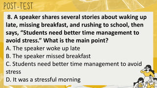 POST
-TEST
8. A speaker shares several stories about waking up
late, missing breakfast, and rushing to school, then
says, “Students need better time management to
avoid stress.” What is the main point?
A. The speaker woke up late
B. The speaker missed breakfast
C. Students need better time management to avoid
stress
D. It was a stressful morning
 