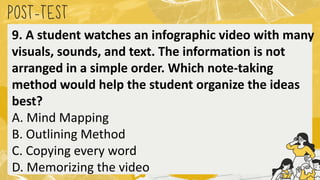 POST
-TEST
9. A student watches an infographic video with many
visuals, sounds, and text. The information is not
arranged in a simple order. Which note-taking
method would help the student organize the ideas
best?
A. Mind Mapping
B. Outlining Method
C. Copying every word
D. Memorizing the video
 