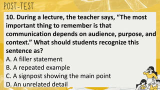 POST
-TEST
10. During a lecture, the teacher says, “The most
important thing to remember is that
communication depends on audience, purpose, and
context.” What should students recognize this
sentence as?
A. A filler statement
B. A repeated example
C. A signpost showing the main point
D. An unrelated detail
 