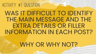 ACTIVITY #1 QUESTION
WAS IT DIFFICULT TO IDENTIFY
THE MAIN MESSAGE AND THE
EXTRA DETAILS OR FILLER
INFORMATION IN EACH POST?
WHY OR WHY NOT?
 