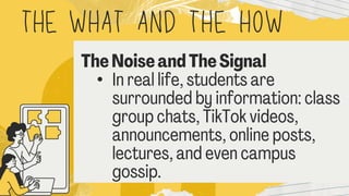 THEWHAT AND THE HOW
The Noise and The Signal
• In real life, students are
surrounded by information: clas
group chats, TikTok videos,
announcements, online posts,
lectures, and even campus
gossip.
 