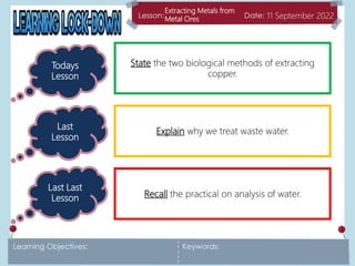 Extracting Metals from
Metal Ores 11 September 2022
Todays
Lesson
Last
Lesson
Last Last
Lesson
State the two biological methods of extracting
copper.
Explain why we treat waste water.
Recall the practical on analysis of water.
 
