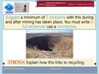 Extracting Metals from
Metal Ores 11 September 2022
Suggest a minimum of 2 problems with this during
and after mining has taken place. You must write in
full sentences use a connective.
STRETCH: Explain how this links to recycling.
 