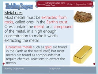Extracting Metals from
Metal Ores 11 September 2022
Metal ores
Most metals must be extracted from
rocks, called ores, in the Earth's crust.
Ores contain the metal, or a compound
of the metal, in a high enough
concentration to make it worth
extracting the metal.
Unreactive metals such as gold are found
in the Earth as the metal itself, but most
metals are found as compounds that
require chemical reactions to extract the
metals.
 