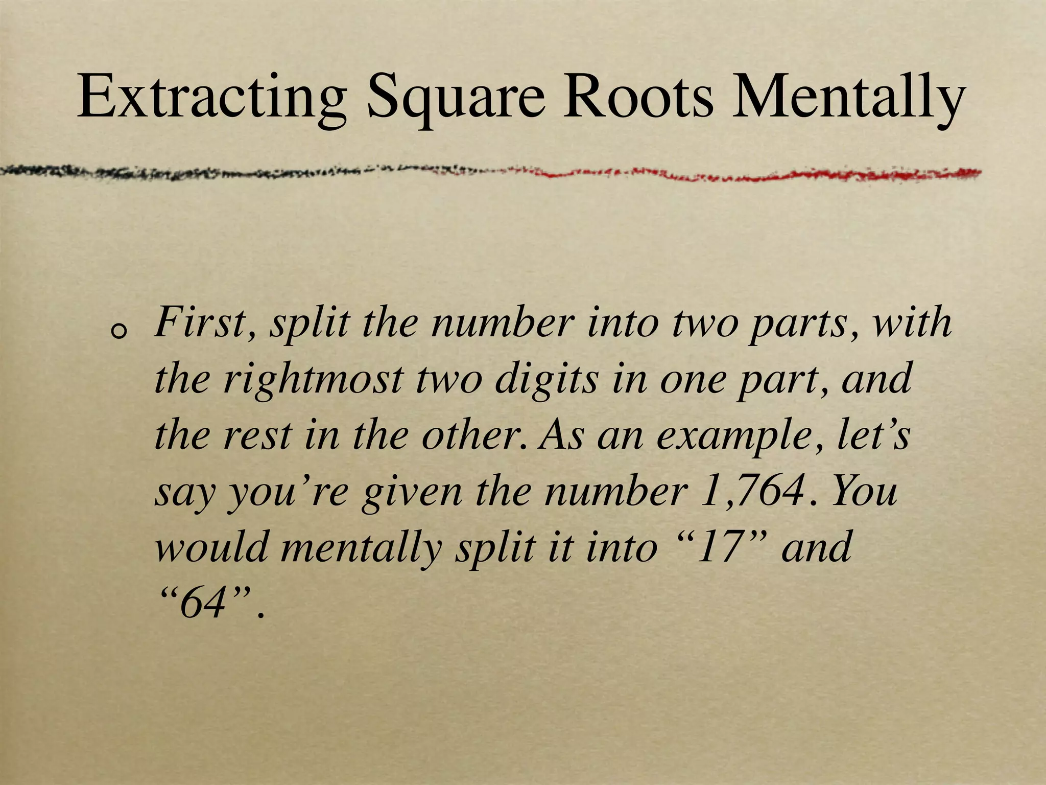 Extracting Square Roots Mentally


  First, split the number into two parts, with
  the rightmost two digits in one part, and
  the rest in the other. As an example, let’s
  say you’re given the number 1,764. You
  would mentally split it into “17” and
  “64”.
 