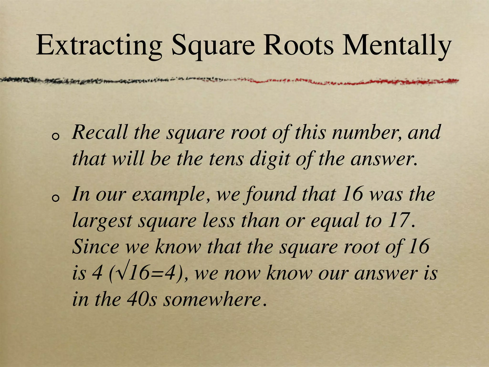 Extracting Square Roots Mentally

  Recall the square root of this number, and
  that will be the tens digit of the answer.
  In our example, we found that 16 was the
  largest square less than or equal to 17.
  Since we know that the square root of 16
  is 4 (√16=4), we now know our answer is
  in the 40s somewhere.
 