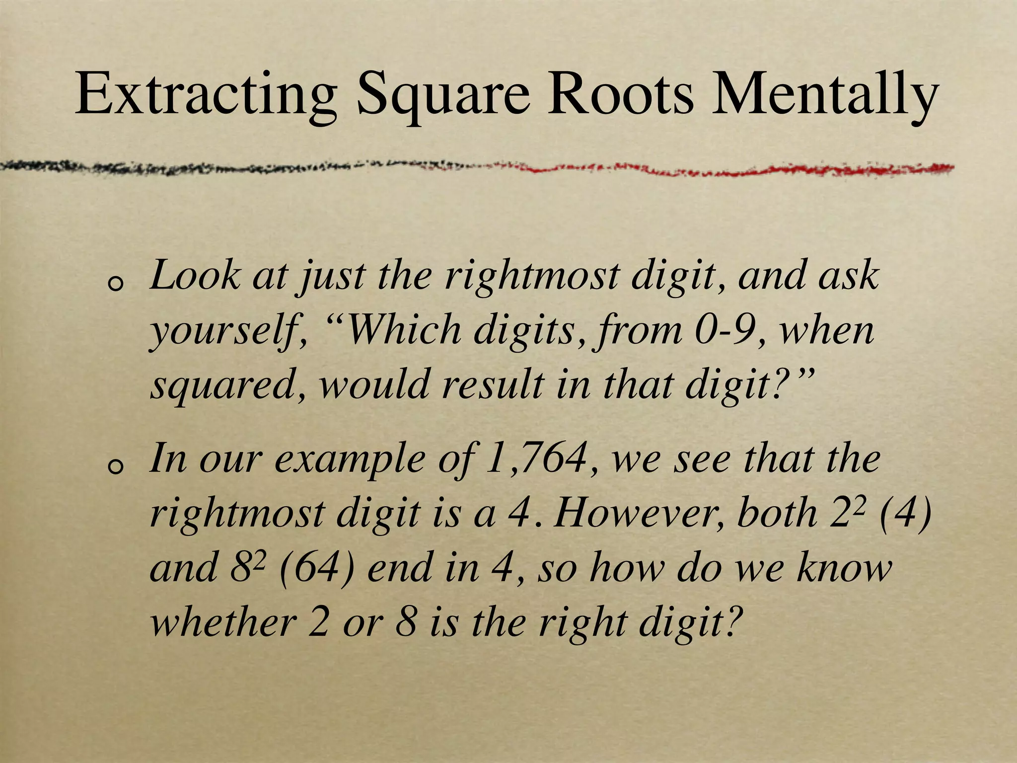 Extracting Square Roots Mentally

  Look at just the rightmost digit, and ask
  yourself, “Which digits, from 0-9, when
  squared, would result in that digit?”
  In our example of 1,764, we see that the
  rightmost digit is a 4. However, both 22 (4)
  and 82 (64) end in 4, so how do we know
  whether 2 or 8 is the right digit?
 