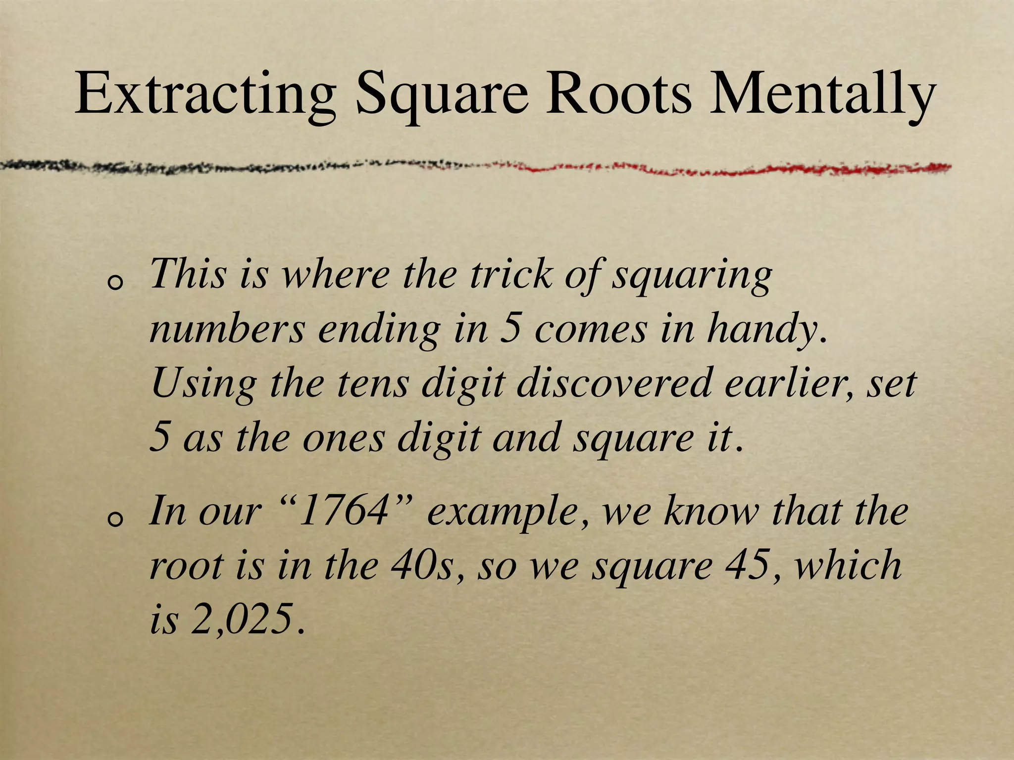 Extracting Square Roots Mentally

  This is where the trick of squaring
  numbers ending in 5 comes in handy.
  Using the tens digit discovered earlier, set
  5 as the ones digit and square it.
  In our “1764” example, we know that the
  root is in the 40s, so we square 45, which
  is 2,025.
 