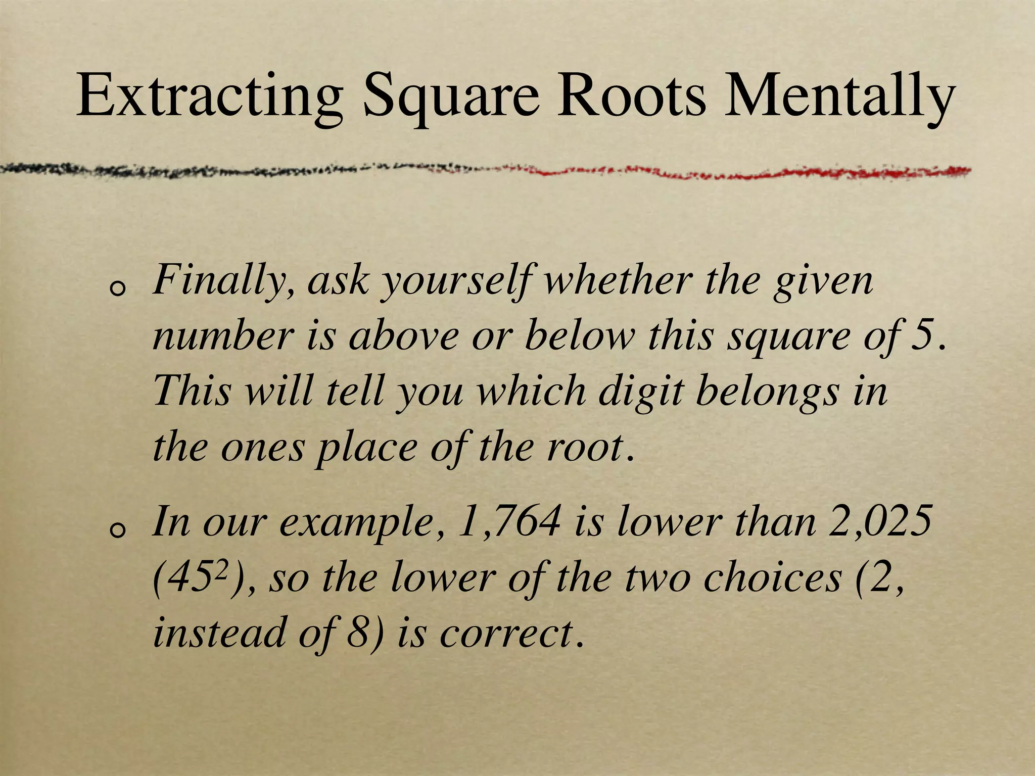 Extracting Square Roots Mentally

  Finally, ask yourself whether the given
  number is above or below this square of 5.
  This will tell you which digit belongs in
  the ones place of the root.
  In our example, 1,764 is lower than 2,025
  (452), so the lower of the two choices (2,
  instead of 8) is correct.
 