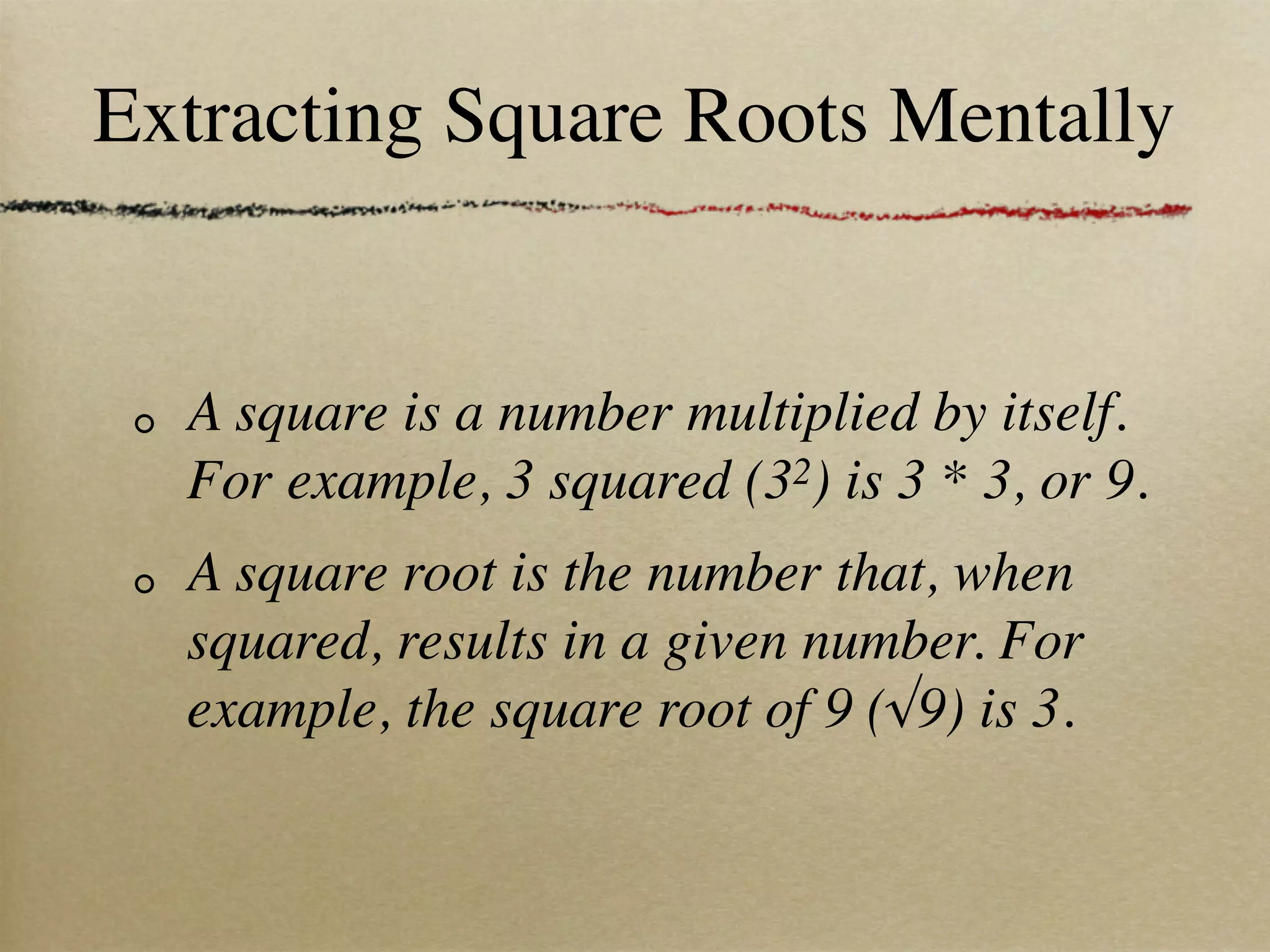 Extracting Square Roots Mentally


  A square is a number multiplied by itself.
  For example, 3 squared (32) is 3 * 3, or 9.
  A square root is the number that, when
  squared, results in a given number. For
  example, the square root of 9 (√9) is 3.
 