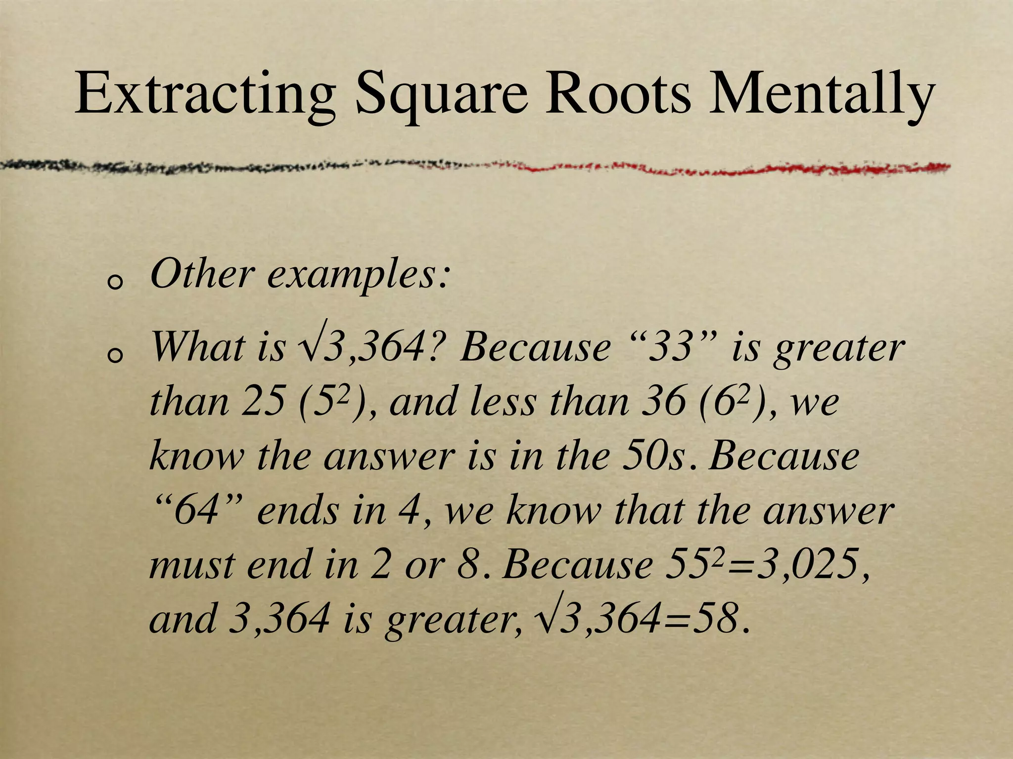 Extracting Square Roots Mentally

  Other examples:
  What is √3,364? Because “33” is greater
  than 25 (52), and less than 36 (62), we
  know the answer is in the 50s. Because
  “64” ends in 4, we know that the answer
  must end in 2 or 8. Because 552=3,025,
  and 3,364 is greater, √3,364=58.
 