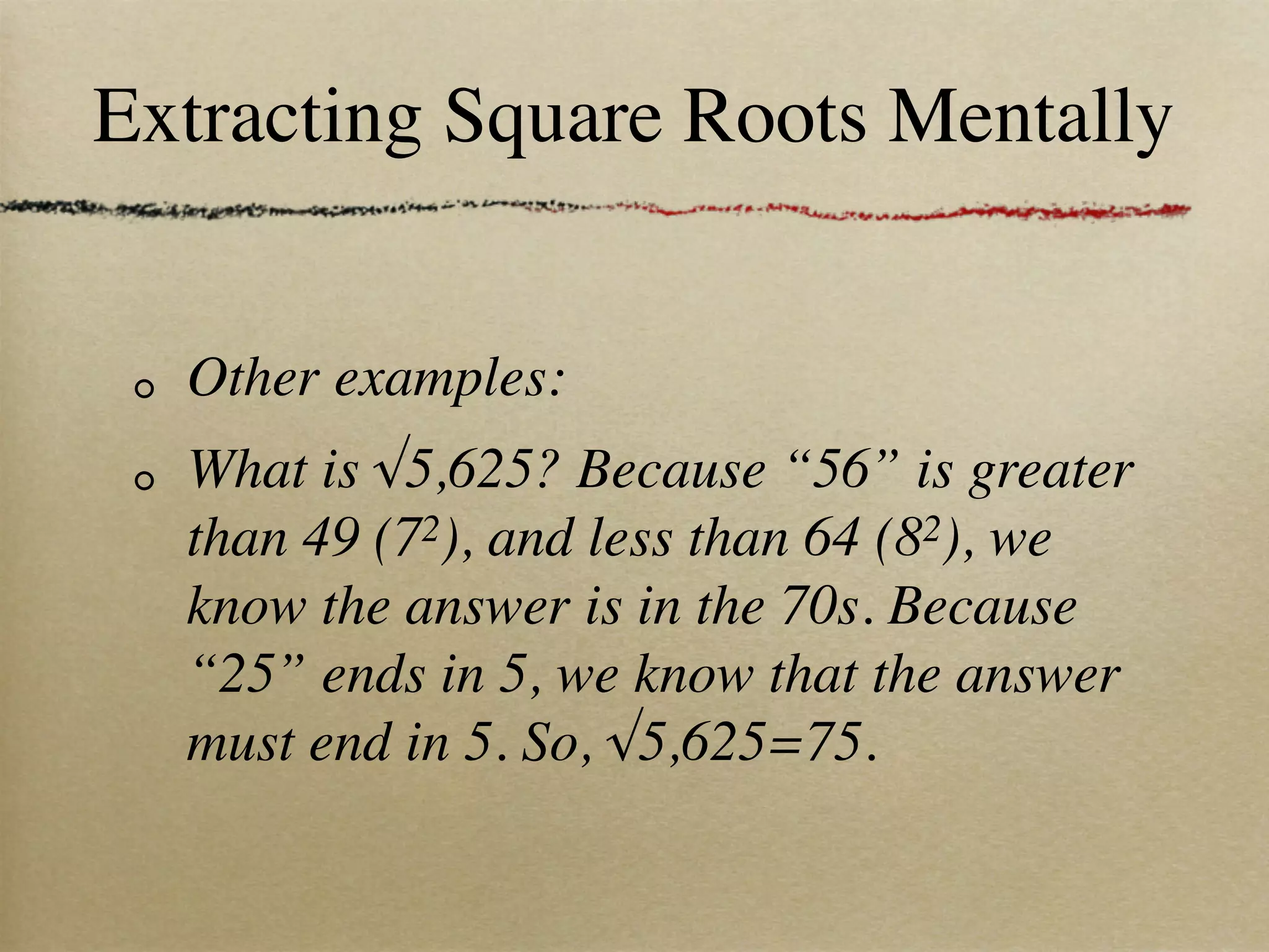 Extracting Square Roots Mentally


  Other examples:
  What is √5,625? Because “56” is greater
  than 49 (72), and less than 64 (82), we
  know the answer is in the 70s. Because
  “25” ends in 5, we know that the answer
  must end in 5. So, √5,625=75.
 