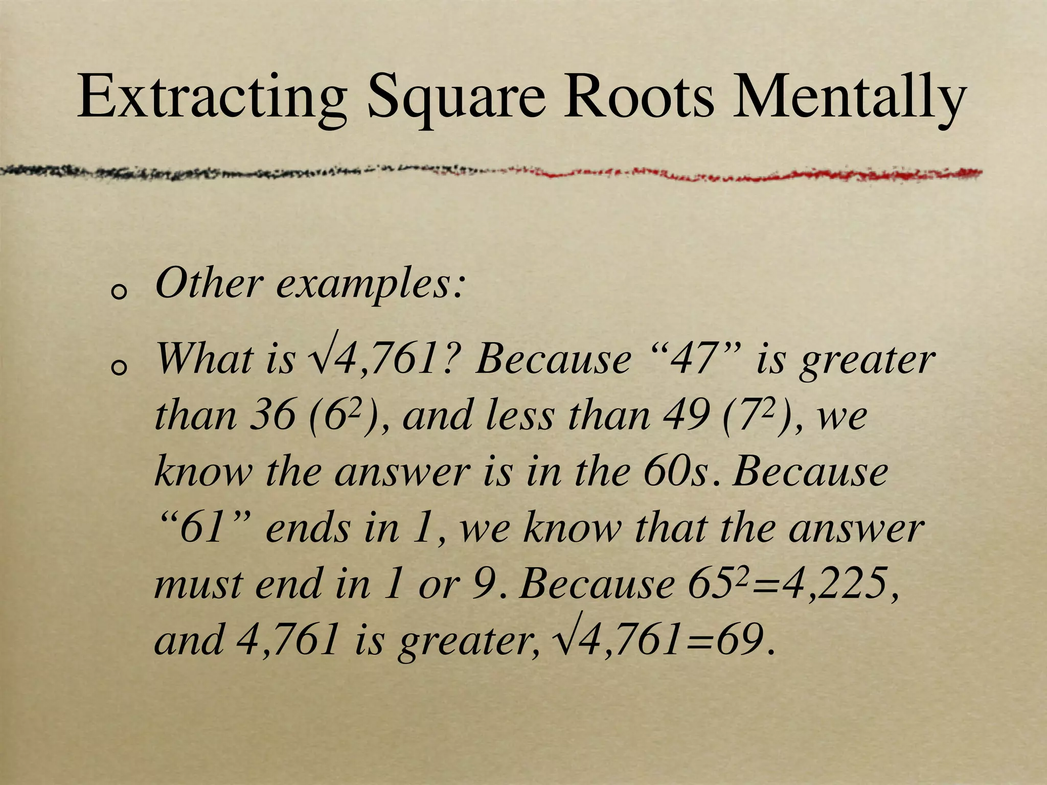 Extracting Square Roots Mentally

  Other examples:
  What is √4,761? Because “47” is greater
  than 36 (62), and less than 49 (72), we
  know the answer is in the 60s. Because
  “61” ends in 1, we know that the answer
  must end in 1 or 9. Because 652=4,225,
  and 4,761 is greater, √4,761=69.
 