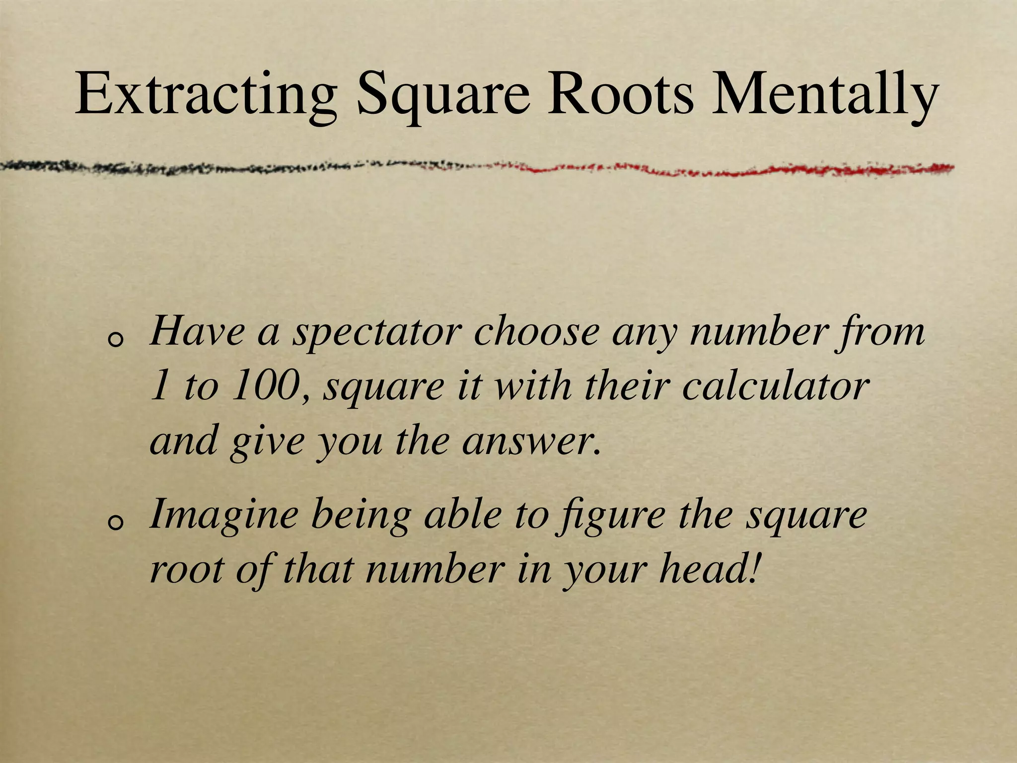Extracting Square Roots Mentally


  Have a spectator choose any number from
  1 to 100, square it with their calculator
  and give you the answer.
  Imagine being able to ﬁgure the square
  root of that number in your head!
 