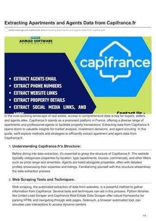 1/3
Extracting Apartments and Agents Data from Capifrance.fr
webscrapingtools.hashnode.dev/extracting-apartments-and-agents-data-from-capifrancefr
In the ever-evolving landscape of real estate, access to comprehensive data is key for buyers, sellers,
and agents alike. Capifrance.fr stands as a prominent platform in France, offering a diverse range of
apartments and professional agents to facilitate property transactions. Extracting data from Capifrance.fr
opens doors to valuable insights for market analysis, investment decisions, and agent scouting. In this
guide, we'll explore methods and strategies to efficiently extract apartment and agent data from
Capifrance.fr.
1. Understanding Capifrance.fr's Structure:
Before diving into data extraction, it's essential to grasp the structure of Capifrance.fr. The website
typically categorizes properties by location, type (apartments, houses, commercial), and other filters
such as price range and amenities. Agents are listed alongside properties, often with detailed
profiles showcasing their expertise and listings. Familiarizing yourself with this structure streamlines
the data extraction process.
2. Web Scraping Tools and Techniques:
Web scraping, the automated extraction of data from websites, is a powerful method to gather
information from Capifrance. Several tools and techniques can aid in this process. Python libraries
like United Lead Scraper and Capifrance Real Estate Data Scraper offer robust frameworks for
parsing HTML and navigating through web pages. Selenium, a browser automation tool, can
simulate user interactions to access dynamic content.
 