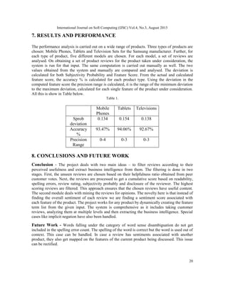International Journal on Soft Computing (IJSC) Vol.4, No.3, August 2013
20
7. RESULTS AND PERFORMANCE
The performance analysis is carried out on a wide range of products. Three types of products are
chosen: Mobile Phones, Tablets and Television Sets for the Samsung manufacturer. Further, for
each type of product, five different models are chosen. For each model, a set of reviews are
analysed. On obtaining a set of product reviews for the product taken under consideration, the
system is run for that input. The same computation is carried out manually as well. The two
values obtained from the system and manually are compared and analysed. The deviation is
calculated for both Subjectivity Probability and Feature Score. From the actual and calculated
feature score, the accuracy % is calculated for each product type. Using the deviation in the
computed feature score the precision range is calculated, it is the range of the minimum deviation
to the maximum deviation, calculated for each single feature of the product under consideration.
All this is show in Table below.
Table 1.
Mobile
Phones
Tablets Televisions
Sprob
deviation
0.134 0.154 0.138
Accuracy
%
93.47% 94.06% 92.67%
Precision
Range
0-4 0-3 0-3
8. CONCLUSIONS AND FUTURE WORK
Conclusion - The project deals with two main ideas – to filter reviews according to their
perceived usefulness and extract business intelligence from them. The filtering is done in two
stages. First, the unseen reviews are chosen based on their helpfulness ratio obtained from peer
customer votes. Next, the reviews are processed to get a cumulative score based on readability,
spelling errors, review rating, subjectivity probably and disclosure of the reviewer. The highest
scoring reviews are filtered. This approach ensures that the chosen reviews have useful content.
The second module deals with mining the reviews for opinions. The novelty here is that instead of
finding the overall sentiment of each review we are finding a sentiment score associated with
each feature of the product. The project works for any product by dynamically creating the feature
term list from the given input. The system is comprehensive as it includes taking customer
reviews, analyzing them at multiple levels and then extracting the business intelligence. Special
cases like implicit negation have also been handled.
Future Work - Words falling under the category of word sense disambiguation do not get
included in the spelling error count. The spelling of the word is correct but the word is used out of
context. This case can be handled. In case a review has sentiments associated with another
product, they also get mapped on the features of the current product being discussed. This issue
can be rectified.
 
