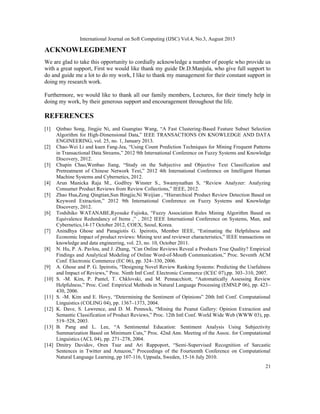 International Journal on Soft Computing (IJSC) Vol.4, No.3, August 2013
21
ACKNOWLEGDEMENT
We are glad to take this opportunity to cordially acknowledge a number of people who provide us
with a great support, First we would like thank my guide Dr.D.Manjula, who give full support to
do and guide me a lot to do my work, I like to thank my management for their constant support in
doing my research work.
Furthermore, we would like to thank all our family members, Lectures, for their timely help in
doing my work, by their generous support and encouragement throughout the life.
REFERENCES
[1] Qinbao Song, Jingjie Ni, and Guangtao Wang, “A Fast Clustering-Based Feature Subset Selection
Algorithm for High-Dimensional Data,” IEEE TRANSACTIONS ON KNOWLEDGE AND DATA
ENGINEERING, vol. 25, no. 1, January 2013.
[2] Chao-Wei Li and kuen Fang-Jea, “Using Count Prediction Techniques for Mining Frequent Patterns
in Transactional Data Streams,” 2012 9th International Conference on Fuzzy Systems and Knowledge
Discovery, 2012.
[3] Chupin Chao,Wenbao Jiang, “Study on the Subjective and Objective Text Classification and
Pretreatment of Chinese Network Text,” 2012 4th International Conference on Intelligent Human
Machine Systems and Cybernetics, 2012.
[4] Arun Manicka Raja M., Godfrey Winster S., Swamynathan S, “Review Analyzer: Analyzing
Consumer Product Reviews from Review Collections,” IEEE, 2012.
[5] Zhao Hua,Zeng Qingtian,Sun Bingjie,Ni Weijian , “Hierarchical Product Review Detection Based on
Keyword Extraction,” 2012 9th International Conference on Fuzzy Systems and Knowledge
Discovery, 2012.
[6] Toshihiko WATANABE,Ryosuke Fujioka, “Fuzzy Association Rules Mining Algorithm Based on
Equivalence Redundancy of Items ,” , 2012 IEEE International Conference on Systems, Man, and
Cybernetics,14-17 October 2012, COEX, Seoul, Korea.
[7] Anindhya Ghose and Panagiotis G. Ipeirotis, Member IEEE, “Estimating the Helpfulness and
Economic Impact of product reviews: Mining text and reviewer characteristics,” IEEE transactions on
knowledge and data engineering, vol. 23, no. 10, October 2011.
[8] N. Hu, P. A. Pavlou, and J. Zhang, “Can Online Reviews Reveal a Products True Quality? Empirical
Findings and Analytical Modeling of Online Word-of-Mouth Communication,” Proc. Seventh ACM
Conf. Electronic Commerce (EC 06), pp. 324–330, 2006.
[9] A. Ghose and P. G. Ipeirotis, “Designing Novel Review Ranking Systems: Predicting the Usefulness
and Impact of Reviews,” Proc. Ninth Intl Conf. Electronic Commerce (ICEC 07),pp. 303–310, 2007.
[10] S. -M. Kim, P. Pantel, T. Chklovski, and M. Pennacchiott, “Automatically Assessing Review
Helpfulness,” Proc. Conf. Empirical Methods in Natural Language Processing (EMNLP 06), pp. 423–
430, 2006.
[11] S. -M. Kim and E. Hovy, “Determining the Sentiment of Opinions” 20th Intl Conf. Computational
Linguistics (COLING 04), pp. 1367–1373, 2004.
[12] K. Dave, S. Lawrence, and D. M. Pennock, “Mining the Peanut Gallery: Opinion Extraction and
Semantic Classification of Product Reviews,” Proc. 12th Intl Conf. World Wide Web (WWW 03), pp.
519–528, 2003.
[13] B. Pang and L. Lee, “A Sentimental Education: Sentiment Analysis Using Subjectivity
Summarization Based on Minimum Cuts,” Proc. 42nd Ann. Meeting of the Assoc. for Computational
Linguistics (ACL 04), pp. 271–278, 2004.
[14] Dmitry Davidov, Oren Tsur and Ari Rappoport, “Semi-Supervised Recognition of Sarcastic
Sentences in Twitter and Amazon,” Proceedings of the Fourteenth Conference on Computational
Natural Language Learning, pp 107-116, Uppsala, Sweden, 15-16 July 2010.
 