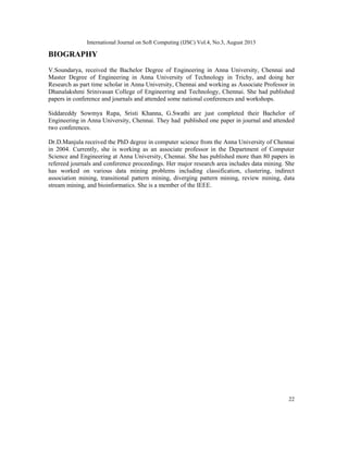 International Journal on Soft Computing (IJSC) Vol.4, No.3, August 2013
22
BIOGRAPHY
V.Soundarya, received the Bachelor Degree of Engineering in Anna University, Chennai and
Master Degree of Engineering in Anna University of Technology in Trichy, and doing her
Research as part time scholar in Anna University, Chennai and working as Associate Professor in
Dhanalakshmi Srinivasan College of Engineering and Technology, Chennai. She had published
papers in conference and journals and attended some national conferences and workshops.
Siddareddy Sowmya Rupa, Sristi Khanna, G.Swathi are just completed their Bachelor of
Engineering in Anna University, Chennai. They had published one paper in journal and attended
two conferences.
Dr.D.Manjula received the PhD degree in computer science from the Anna University of Chennai
in 2004. Currently, she is working as an associate professor in the Department of Computer
Science and Engineering at Anna University, Chennai. She has published more than 80 papers in
refereed journals and conference proceedings. Her major research area includes data mining. She
has worked on various data mining problems including classification, clustering, indirect
association mining, transitional pattern mining, diverging pattern mining, review mining, data
stream mining, and bioinformatics. She is a member of the IEEE.
 