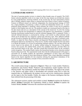 International Journal on Soft Computing (IJSC) Vol.4, No.3, August 2013
12
2. LITERATURE SURVEY
The task of assessing product reviews is related to these broader areas of research: The FAST-
feature selection algorithm works in two steps. In the first step, features are divided into clusters
by using graph-theoretic clustering methods. In the second step, the most representative feature
that is strongly related to target classes is selected from each cluster to form a subset of features.
Features in different clusters are relatively independent; the clustering-based strategy of FAST
has a high probability of producing a subset of useful and independent features [1]. A count-
prediction based algorithm is proposed, which estimates the counts of item sets by predictive
models to find frequent item sets out. The predictive models are constructed based on the data in
the data stream and serve as a description of the concept of the stream [2]. To solve the existing
problem of network text formalization in subjective and objective text classification, a machine
learning classification method based on network informal language (NIL) is proposed. Firstly, a
network informal dictionary is constructed by writing a web crawler to collect informal words
which can be divided into two categories: typical type and fuzzy type. Then, different methods
are put forward to formalize the informal network text based on the two types of informal words.
Finally, we adopt the Native Bayes classifier and Sequential Minimal Optimization classifier to
distinguish subjectivity and objectivity of the text [3]. Another model includes the first step which
is to decide the polarity of a review by performing sentiment analysis. We can then classify the
review based on the polarity [4]. In another method taking the characteristic of the product
reviews into account, this method firstly extracts the candidate keywords, and then filters out
noise keywords based on the rules. And then extend these keywords based on the correlative
words recognition. This method finally realizes the hierarchical product review detection method
based on these keywords. The experimental results show that the method proposed in this paper is
successful [5]. In another method, the equivalence redundancies of fuzzy items and related
theorems as a new concept for fuzzy data mining are defined. Then, a basic algorithm is proposed
based on the Apriori algorithm for rule extraction utilizing the equivalence redundancy of the
fuzzy items based on redundancy concepts of fuzzy association rules [6].
3. ARCHITECTURE
The overall system design is depicted in Figure-1. There are 3 main models: Predictive,
Explanatory and Feature Model. Predictive and Explanatory model together form the
filtering model. The explanatory module has further sub modules. The input to the system
is the amazon web pages which is downloaded and extracted using Perl to form the
required data set. Subsequently the product reviews and review characteristics obtained
are the input to the first module. Finally, the output is the business intelligence that has
been inferred from the processing of this data.
The subsequent sections explain each module in detail. Section 4 explains the Predictive
Model, Section 5 describes the Explanatory Model in detail, Section 6 explains the
Feature Model, Section 7 discusses the conclusion and future work.
 