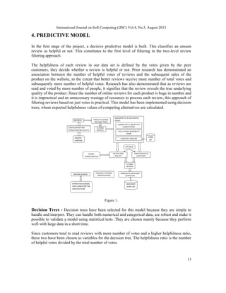 International Journal on Soft Computing (IJSC) Vol.4, No.3, August 2013
13
4. PREDICTIVE MODEL
In the first stage of the project, a decisive predictive model is built. This classifies an unseen
review as helpful or not. This constitutes to the first level of filtering in the two-level review
filtering approach.
The helpfulness of each review in our data set is defined by the votes given by the peer
customers, they decide whether a review is helpful or not. Prior research has demonstrated an
association between the number of helpful votes of reviews and the subsequent sales of the
product on the website, to the extent that better reviews receive more number of total votes and
subsequently more number of helpful votes. Research has also demonstrated that as reviews are
read and voted by more number of people, it signifies that the review reveals the true underlying
quality of the product. Since the number of online reviews for each product is huge in number and
it is impractical and an unnecessary wastage of resources to process each review, this approach of
filtering reviews based on just votes is practical. This model has been implemented using decision
trees, where expected helpfulness values of competing alternatives are calculated.
Figure 1.
Decision Trees - Decision trees have been selected for this model because they are simple to
handle and interpret. They can handle both numerical and categorical data, are robust and make it
possible to validate a model using statistical tests .They are chosen mainly because they perform
well with large data in a short time.
Since customers tend to read reviews with more number of votes and a higher helpfulness ratio,
these two have been chosen as variables for the decision tree. The helpfulness ratio is the number
of helpful votes divided by the total number of votes.
 