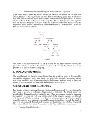 International Journal on Soft Computing (IJSC) Vol.4, No.3, August 2013
14
After careful analysis of several product reviews, the threshold for the both the variables were
chosen. The root of the tree, branches into two, the total votes being greater than 50 and lesser
than 50. If the total votes are greater than 50 and the helpfulness value is greater than 0.7, then the
review is chosen. If the total votes are in the range 10 – 50, and the helpfulness ratio is greater
than 0.5 then also the review is selected. But if the total votes are less than 10 and only if the
helpfulness ratio is equal to 1, the review is assured to be filtered as a helpful review. The tree has
been constructed as shown below:
Figure-2
The output of the predictive model is a set of reviews that are perceived to be useful by the
product customers. The rest of the reviews are discarded and only the filtered reviews are
provided as an input to the next filtering step.
5. EXPLANATORY MODEL
The helpfulness of the filtered reviews obtained from the predictive model is determined by
means of the explanatory model using metrics like subjectivity probability, normalized spelling
error count, readability score, disclosures and rating. In this model we focus mainly on the textual
aspects of the review to see how they affect the helpfulness of the review [1].
5.1 READABILITY SCORE CALCULATION
Easy-reading text improves comprehension, retention, and reading speed. A review that can be
easily read is expected to influence a large number of customers. The filtered reviews are
considered for the calculation of the readability score. There are numerous metrics for measuring
the readability of a text, and while none of them is perfect, the computed measures correlate well
with the actual difficulty of reading a text. To avoid idiosyncratic errors peculiar to a specific
readability metric, a set of metrics are computed for each review and then averaged. The length of
each review is measured; the number of sentences, words, characters and syllables are counted.
These are used for the calculation of various metrics [2]. They readability metrics used are:
• Automated Readability Index
 