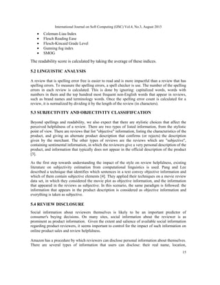 International Journal on Soft Computing (IJSC) Vol.4, No.3, August 2013
15
• Coleman-Liau Index
• Flesch Reading Ease
• Flesch-Kincaid Grade Level
• Gunning fog index
• SMOG
The readability score is calculated by taking the average of these indices.
5.2 LINGUISTIC ANALYSIS
A review that is spelling error free is easier to read and is more impactful than a review that has
spelling errors. To measure the spelling errors, a spell checker is use. The number of the spelling
errors in each review is calculated. This is done by ignoring: capitalized words, words with
numbers in them and the top hundred most frequent non-English words that appear in reviews,
such as brand names and terminology words. Once the spelling error count is calculated for a
review, it is normalized by dividing it by the length of the review (in characters).
5.3 SUBJECTIVITY AND OBJECTIVITY CLASSIFIFCATION
Beyond spellings and readability, we also expect that there are stylistic choices that affect the
perceived helpfulness of a review. There are two types of listed information, from the stylistic
point of view. There are reviews that list "objective" information, listing the characteristics of the
product, and giving an alternate product description that confirms (or rejects) the description
given by the merchant. The other types of reviews are the reviews which are "subjective",
containing sentimental information, in which the reviewers give a very personal description of the
product, and information that typically does not appear in the official description of the product
[3].
As the first step towards understanding the impact of the style on review helpfulness, existing
literature on subjectivity estimation from computational linguistics is used. Pang and Lee
described a technique that identifies which sentences in a text convey objective information and
which of them contain subjective elements [4]. They applied their techniques on a movie review
data set, in which they considered the movie plot as objective information, and the information
that appeared in the reviews as subjective. In this scenario, the same paradigm is followed: the
information that appears in the product description is considered as objective information and
everything is taken as subjective.
5.4 REVIEW DISCLOSURE
Social information about reviewers themselves is likely to be an important predictor of
consumer's buying decisions. On many sites, social information about the reviewer is as
prominent as product information. Given the extent and salience of available social information
regarding product reviewers, it seems important to control for the impact of such information on
online product sales and review helpfulness.
Amazon has a procedure by which reviewers can disclose personal information about themselves.
There are several types of information that users can disclose: their real name, location,
 