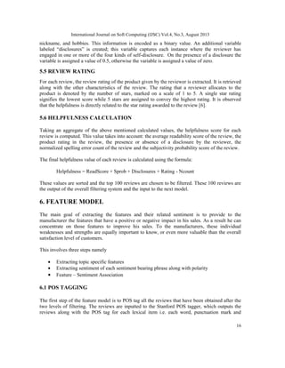International Journal on Soft Computing (IJSC) Vol.4, No.3, August 2013
16
nickname, and hobbies. This information is encoded as a binary value. An additional variable
labeled “disclosures” is created; this variable captures each instance where the reviewer has
engaged in one or more of the four kinds of self-disclosure. On the presence of a disclosure the
variable is assigned a value of 0.5, otherwise the variable is assigned a value of zero.
5.5 REVIEW RATING
For each review, the review rating of the product given by the reviewer is extracted. It is retrieved
along with the other characteristics of the review. The rating that a reviewer allocates to the
product is denoted by the number of stars, marked on a scale of 1 to 5. A single star rating
signifies the lowest score while 5 stars are assigned to convey the highest rating. It is observed
that the helpfulness is directly related to the star rating awarded to the review [6].
5.6 HELPFULNESS CALCULATION
Taking an aggregate of the above mentioned calculated values, the helpfulness score for each
review is computed. This value takes into account: the average readability score of the review, the
product rating in the review, the presence or absence of a disclosure by the reviewer, the
normalized spelling error count of the review and the subjectivity probability score of the review.
The final helpfulness value of each review is calculated using the formula:
Helpfulness = ReadScore + Sprob + Disclosures + Rating - Ncount
These values are sorted and the top 100 reviews are chosen to be filtered. These 100 reviews are
the output of the overall filtering system and the input to the next model.
6. FEATURE MODEL
The main goal of extracting the features and their related sentiment is to provide to the
manufacturer the features that have a positive or negative impact in his sales. As a result he can
concentrate on those features to improve his sales. To the manufacturers, these individual
weaknesses and strengths are equally important to know, or even more valuable than the overall
satisfaction level of customers.
This involves three steps namely
• Extracting topic specific features
• Extracting sentiment of each sentiment bearing phrase along with polarity
• Feature – Sentiment Association
6.1 POS TAGGING
The first step of the feature model is to POS tag all the reviews that have been obtained after the
two levels of filtering. The reviews are inputted to the Stanford POS tagger, which outputs the
reviews along with the POS tag for each lexical item i.e. each word, punctuation mark and
 