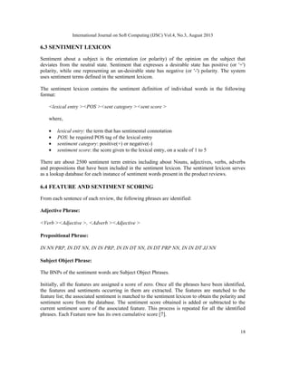 International Journal on Soft Computing (IJSC) Vol.4, No.3, August 2013
18
6.3 SENTIMENT LEXICON
Sentiment about a subject is the orientation (or polarity) of the opinion on the subject that
deviates from the neutral state. Sentiment that expresses a desirable state has positive (or '+')
polarity, while one representing an un-desirable state has negative (or '-') polarity. The system
uses sentiment terms defined in the sentiment lexicon.
The sentiment lexicon contains the sentiment definition of individual words in the following
format:
<lexical entry ><POS ><sent category ><sent score >
where,
• lexical entry: the term that has sentimental connotation
• POS: he required POS tag of the lexical entry
• sentiment category: positive(+) or negative(-)
• sentiment score: the score given to the lexical entry, on a scale of 1 to 5
There are about 2500 sentiment term entries including about Nouns, adjectives, verbs, adverbs
and propositions that have been included in the sentiment lexicon. The sentiment lexicon serves
as a lookup database for each instance of sentiment words present in the product reviews.
6.4 FEATURE AND SENTIMENT SCORING
From each sentence of each review, the following phrases are identified:
Adjective Phrase:
<Verb ><Adjective >, <Adverb ><Adjective >
Prepositional Phrase:
IN NN PRP, IN DT NN, IN IN PRP, IN IN DT NN, IN DT PRP NN, IN IN DT JJ NN
Subject Object Phrase:
The BNPs of the sentiment words are Subject Object Phrases.
Initially, all the features are assigned a score of zero. Once all the phrases have been identified,
the features and sentiments occurring in them are extracted. The features are matched to the
feature list; the associated sentiment is matched to the sentiment lexicon to obtain the polarity and
sentiment score from the database. The sentiment score obtained is added or subtracted to the
current sentiment score of the associated feature. This process is repeated for all the identified
phrases. Each Feature now has its own cumulative score [7].
 