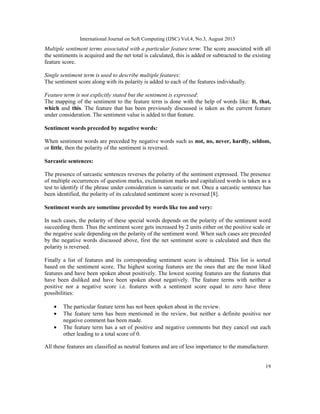 International Journal on Soft Computing (IJSC) Vol.4, No.3, August 2013
19
Multiple sentiment terms associated with a particular feature term: The score associated with all
the sentiments is acquired and the net total is calculated, this is added or subtracted to the existing
feature score.
Single sentiment term is used to describe multiple features:
The sentiment score along with its polarity is added to each of the features individually.
Feature term is not explicitly stated but the sentiment is expressed:
The mapping of the sentiment to the feature term is done with the help of words like: It, that,
which and this. The feature that has been previously discussed is taken as the current feature
under consideration. The sentiment value is added to that feature.
Sentiment words preceded by negative words:
When sentiment words are preceded by negative words such as not, no, never, hardly, seldom,
or little, then the polarity of the sentiment is reversed.
Sarcastic sentences:
The presence of sarcastic sentences reverses the polarity of the sentiment expressed. The presence
of multiple occurrences of question marks, exclamation marks and capitalized words is taken as a
test to identify if the phrase under consideration is sarcastic or not. Once a sarcastic sentence has
been identified, the polarity of its calculated sentiment score is reversed [8].
Sentiment words are sometime preceded by words like too and very:
In such cases, the polarity of these special words depends on the polarity of the sentiment word
succeeding them. Thus the sentiment score gets increased by 2 units either on the positive scale or
the negative scale depending on the polarity of the sentiment word. When such cases are preceded
by the negative words discussed above, first the net sentiment score is calculated and then the
polarity is reversed.
Finally a list of features and its corresponding sentiment score is obtained. This list is sorted
based on the sentiment score. The highest scoring features are the ones that are the most liked
features and have been spoken about positively. The lowest scoring features are the features that
have been disliked and have been spoken about negatively. The feature terms with neither a
positive nor a negative score i.e. features with a sentiment score equal to zero have three
possibilities:
• The particular feature term has not been spoken about in the review.
• The feature term has been mentioned in the review, but neither a definite positive nor
negative comment has been made.
• The feature term has a set of positive and negative comments but they cancel out each
other leading to a total score of 0.
All these features are classified as neutral features and are of less importance to the manufacturer.
 