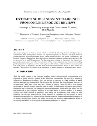 International Journal on Soft Computing (IJSC) Vol.4, No.3, August 2013
DOI: 10.5121/ijsc.2013.4302 11
EXTRACTING BUSINESS INTELLIGENCE
FROM ONLINE PRODUCT REVIEWS
1
Soundarya.V, 2
Siddareddy Sowmya Rupa, 3
Sristi Khanna, 4
G.Swathi,
5
Dr.D.Manjula
1,2,3,4,5
Department of Computer Science And Engineering, Anna University, Chennai,
India
Email: 1
soundar_riya@yahoo.co.in, 2
mail2rupas@gmail.com,
3
khanna.sristi@gmail.com, 4
swate.reddy@gmail.com, 5
manju@annauniv.edu
ABSTRACT
The project proposes to build a system which is capable of extracting business intelligence for a
manufacturer, from online product reviews. For a particular product, it extracts a list of the discussed
features and their associated sentiment scores. Online products reviews and review characteristics are
extracted from www.Amazon.com. A two level filtering approach is adapted to choose a set of reviews that
are perceived to be useful by customers. The filtering process is based on the concept that the reviewer
generated textual content and other characteristics of the review, influence peer customers in making
purchasing choices. The filtered reviews are then processed to obtain a relative sentiment score associated
with each feature of the product that has been discussed in these reviews. Based on these scores, the
customer's impression of each feature of the product can be judged and used for the manufacturers benefit.
1. INTRODUCTION
With the rapid growth of the Internet, product related word-of-mouth conversations have
migrated to online markets, creating active electronic communities that provide a wealth of
information. Reviewers contribute time and energy to generate reviews, enabling a social
structure that provides benefits both for the users and the firms that host electronic markets. In
such a context, "who" says "what" and "how" they say it, matters. On the flip side, a large number
of reviews for a single product may also make it harder for individuals to track the gist of user's
discussions and evaluate the true underlying quality of a product. Recent work has shown that the
distribution of an overwhelming majority of reviews posted in online markets is bi modal.
Reviews are either allotted an extremely high rating or an extremely low rating. In such
situations, the average numerical star rating assigned to a product may not convey a lot of
information to a prospective buyer or to the manufacturer who tries to understand what aspects of
its product are important. Instead, the reader has to read the actual reviews to examine which of
the positive and which of the negative attributes of a product are of interest.
 