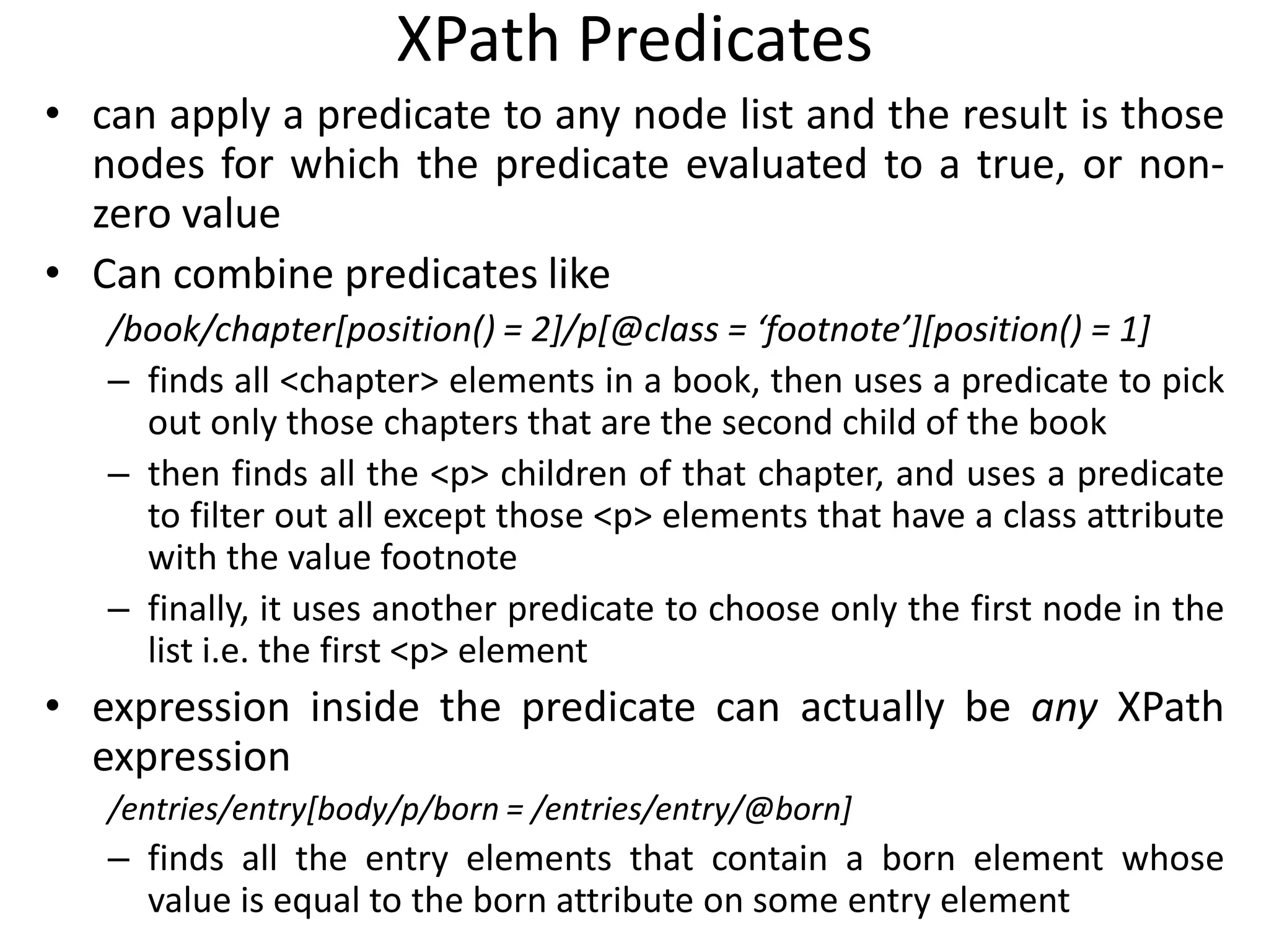 XPath Predicates
• can apply a predicate to any node list and the result is those
nodes for which the predicate evaluated to a true, or non-
zero value
• Can combine predicates like
/book/chapter[position() = 2]/p[@class = ‘footnote’][position() = 1]
– finds all <chapter> elements in a book, then uses a predicate to pick
out only those chapters that are the second child of the book
– then finds all the <p> children of that chapter, and uses a predicate
to filter out all except those <p> elements that have a class attribute
with the value footnote
– finally, it uses another predicate to choose only the first node in the
list i.e. the first <p> element
• expression inside the predicate can actually be any XPath
expression
/entries/entry[body/p/born = /entries/entry/@born]
– finds all the entry elements that contain a born element whose
value is equal to the born attribute on some entry element
 