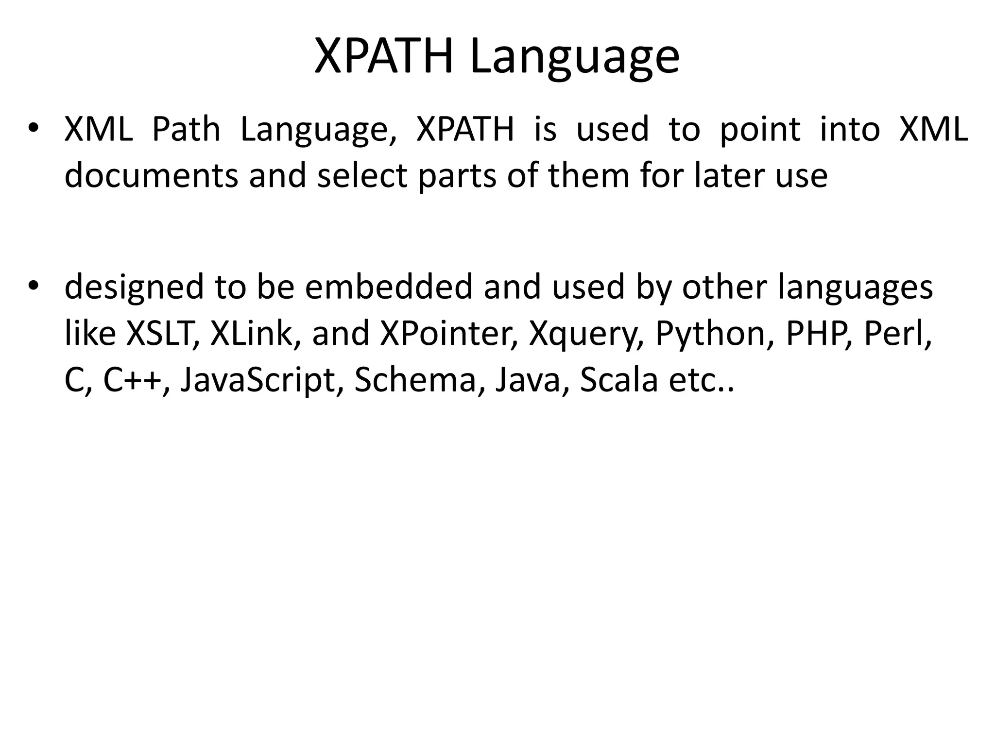 XPATH Language
• XML Path Language, XPATH is used to point into XML
documents and select parts of them for later use
• designed to be embedded and used by other languages
like XSLT, XLink, and XPointer, Xquery, Python, PHP, Perl,
C, C++, JavaScript, Schema, Java, Scala etc..
 